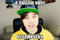 я люблю нику кузьмичеву.