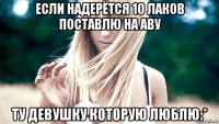 если надерётся 10 лаков поставлю на аву ту девушку которую люблю:*