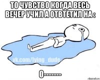 то чувство когда весь вечер учил а отвтетил на : 0-------