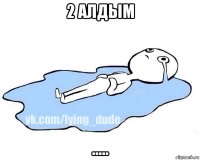 2 алдым .....