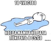 то чувство когда мамка не дала поиграть в cs:go