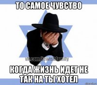 то самое чувство когда жизнь идет не так на ты хотел