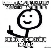 скажите ему чт оя невижу что он пишет =)))))))))))) ильнур сосни хуйца братца