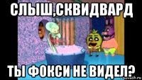 слыш,сквидвард ты фокси не видел?