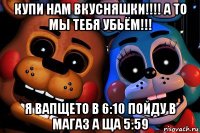 купи нам вкусняшки!!!! а то мы тебя убьём!!! я вапщето в 6:10 пойду в магаз а ща 5:59