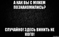 а как вы с мужем познакомились? случайно! здесь винить не кого!