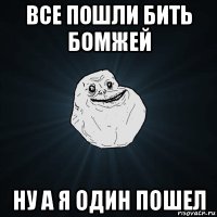 все пошли бить бомжей ну а я один пошел