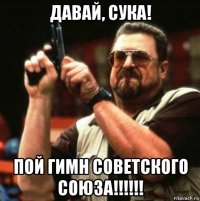 давай, сука! пой гимн советского союза!!!!!!