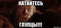 катайтесь глупцы!!!