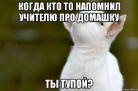 когда кто то напомнил учителю про домашку ты тупой?