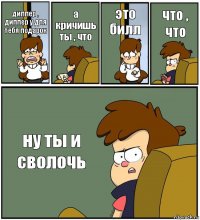 диппер , диппер у для тебя подарок а кричишь ты , что это билл что , что ну ты и сволочь