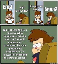 Ель! Чё? Стоп...ель?! Ну да...это я
Билл. Билл? Так. Я не нуждаюсь в оленьих зубах кричащись голов и цитатов Билла. И сделок я не заключаю. Но если предложиш дневники 1 и 2 я продан! А так отвали иллюминат хренов!