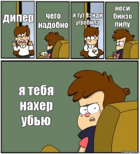 дипер чего надобно я тут Вэнди угробила неси бинзо пилу я тебя нахер убью