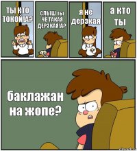 ТЫ КТО ТОКОЙ!А? СЛЫШ ты ЧЁ ТАКАЯ ДЕРЗКАЯ!А? я не дерзкая а кто ты баклажан на жопе?