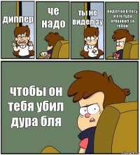 диппер че надо ты не видел зу видел он в лесу я его туда отправил за тобой чтобы он тебя убил дура бля