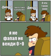 -Дипач? -хм что там в журнальчике -Дипач? А что такое аааа я не фапал не венди 0>0