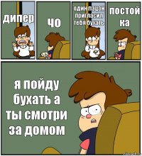 дипер чо один пацан пригласил тебя бухать постой ка я пойду бухать а ты смотри за домом