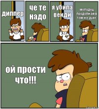 диппер че те надо я убила венди молодец продолжай в том же духе ой прости что!!!