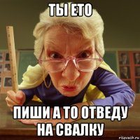 ты ето пиши а то отведу на свалку