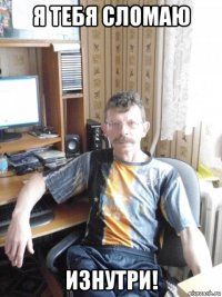 я тебя сломаю изнутри!