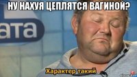 ну нахуя цеплятся вагиной? 