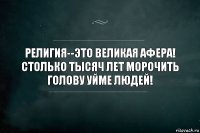 Религия--это великая афера! Столько тысяч лет морочить голову уйме людей!