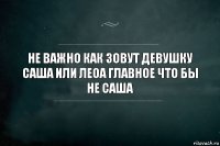 Не важно как зовут девушку Саша или Леоа главное что бы не Саша