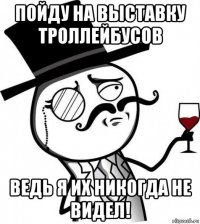 пойду на выставку троллейбусов ведь я их никогда не видел!