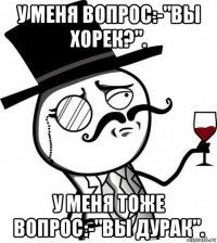 у меня вопрос:-"вы хорек?". у меня тоже вопрос:-"вы дурак".