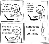 о богииии мне написал красавчик что? он написал: оля,у тебя грязные труселя блииин откуда он узнал капеееец я же воняяяю