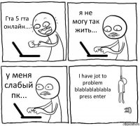 Гта 5 гта онлайн... я не могу так жить... у меня слабый пк... I have jot to problem
blablablablabla press enter