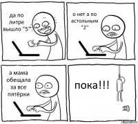 да по литре вышло "5" о нет а по астольным "2" а мама обещала за все пятёрки пока!!!