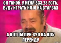 он такой, у меня $33,23 есть, буду играть нл10 на старзах а потом при $20 на нл5 перейду