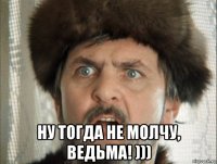  ну тогда не молчу, ведьма! )))