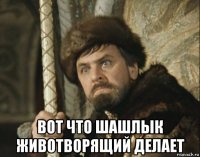  вот что шашлык животворящий делает