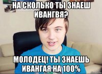 на сколько ты знаеш ивангвя? молодец! ты знаешь ивангая на 100%