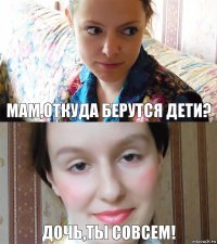 Мам,откуда берутся дети? Дочь,ты совсем!