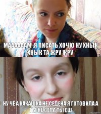 маааааам .я писать хочю ну хнык хнык та жру жру ну чё а какашка не седена я готовила а ты не села ты еш