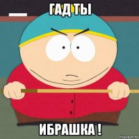 гад ты ибрашка !
