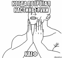 когда потрогал настины руки каеф