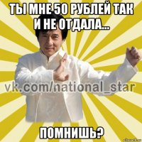 ты мне 50 рублей так и не отдала... помнишь?