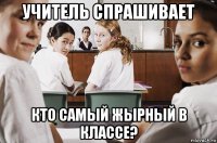 учитель спрашивает кто самый жырный в классе?