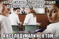 когда сказал вслух что затошил девушку в туалет погаворить а все подумали не о том...