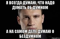 я всегда думаю, что надо думать об думном а на самом деле думаю о бездумном