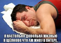  я настолько довольна жизнью в щёлково,что аж живу в питере.
