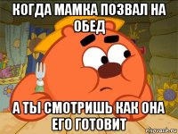 когда мамка позвал на обед а ты смотришь как она его готовит