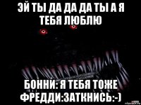 эй ты да да да ты а я тебя люблю бонни: я тебя тоже фредди:заткнись:-)