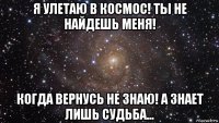 я улетаю в космос! ты не найдешь меня! когда вернусь не знаю! а знает лишь судьба...