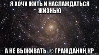 я хочу жить и наслаждаться жизнью а не выживать. © гражданин кр