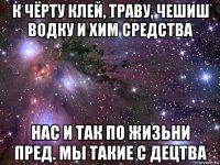 к чёрту клей, траву, чешиш водку и хим средства нас и так по жизьни пред. мы такие с децтва